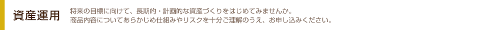 資産運用 将来の目標に向けて、長期的・計画的な資産づくりをはじめてみませんか。商品内容についてあらかじめ仕組みやリスクを十分ご理解のうえ、お申し込みください。