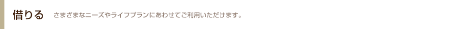 借りる さまざまなニーズやライフプランにあわせてご利用いただけます。