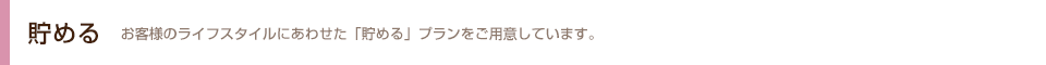 貯める お客さまのライフスタイルにあわせた「貯める」プランをご用意しています。